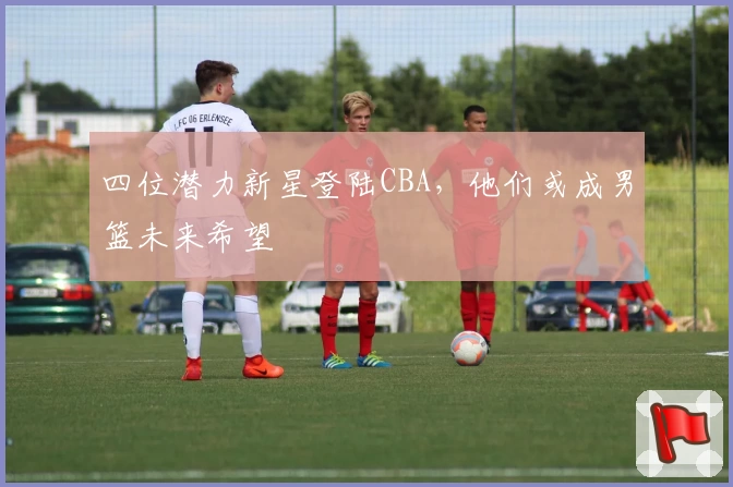 四位潜力新星登陆CBA，他们或成男篮未来希望