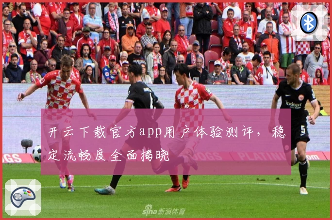 开云下载官方app用户体验测评，稳定流畅度全面揭晓