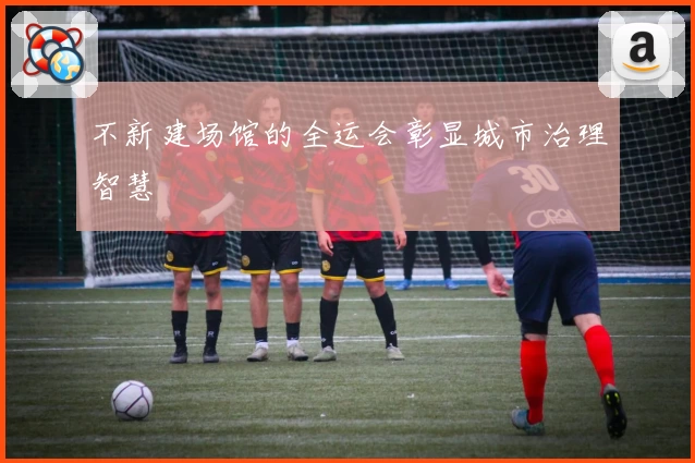 不新建场馆的全运会彰显城市治理智慧