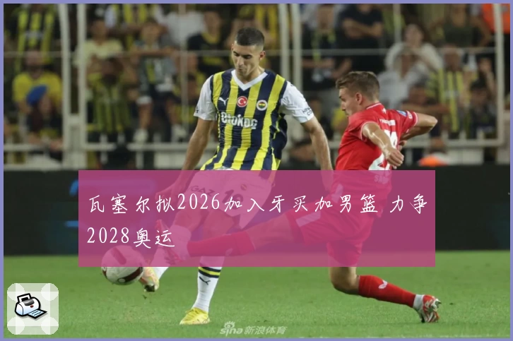 瓦塞尔拟2026加入牙买加男篮 力争2028奥运