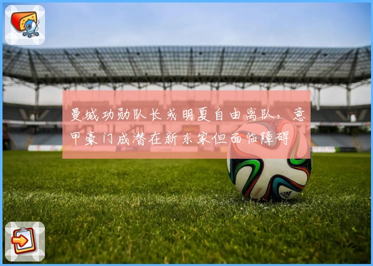 曼城功勋队长或明夏自由离队，意甲豪门成潜在新东家但面临障碍