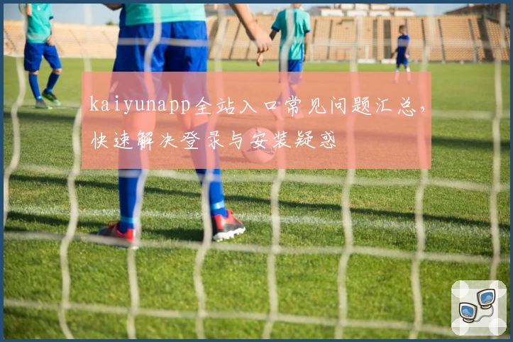 kaiyunapp全站入口常见问题汇总，快速解决登录与安装疑惑