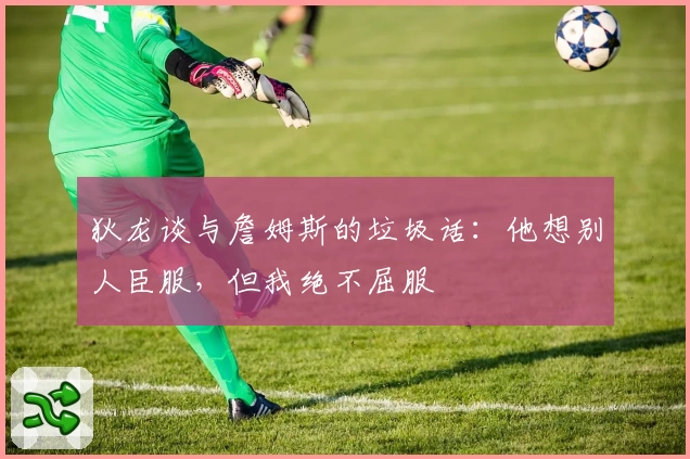 狄龙谈与詹姆斯的垃圾话：他想别人臣服，但我绝不屈服