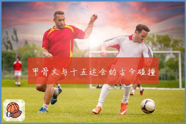 甲骨文与十五运会的古今碰撞