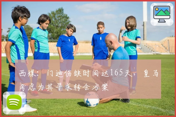 西媒：门迪伤缺时间达165天，皇马考虑为其寻求转会方案