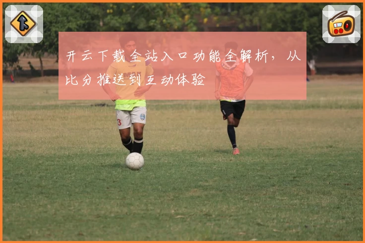 开云下载全站入口功能全解析，从比分推送到互动体验
