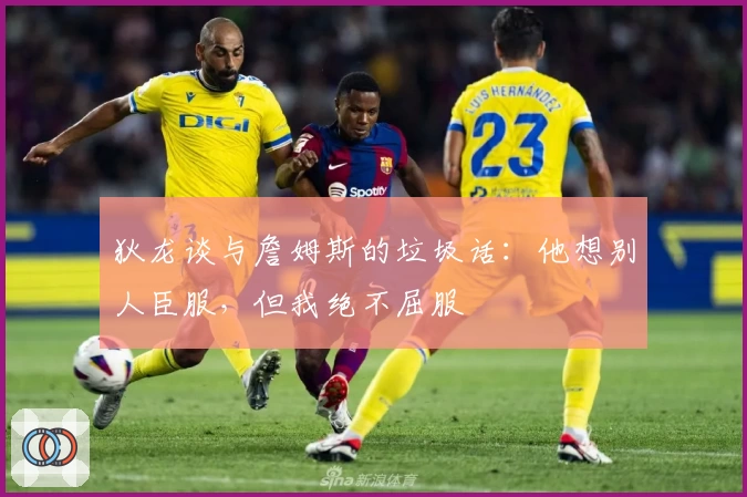 狄龙谈与詹姆斯的垃圾话：他想别人臣服，但我绝不屈服