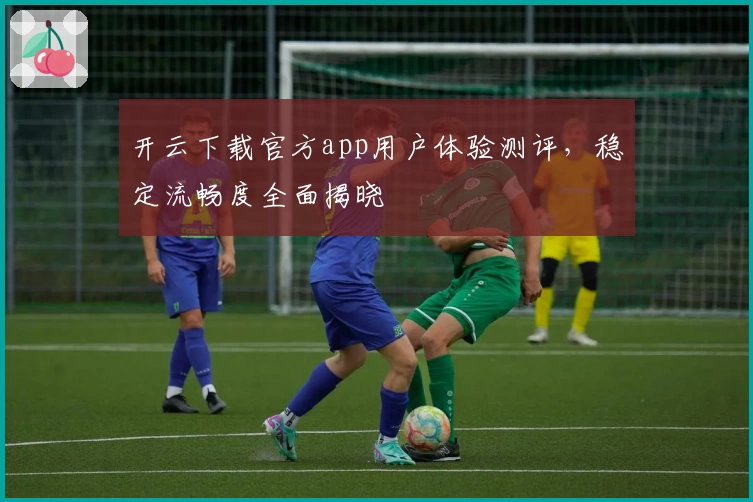 开云下载官方app用户体验测评,稳定流畅度全面揭晓